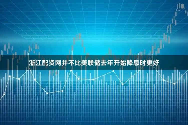 浙江配资网并不比美联储去年开始降息时更好