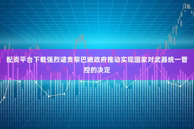 配资平台下载强烈谴责黎巴嫩政府推动实现国家对武器统一管控的决定