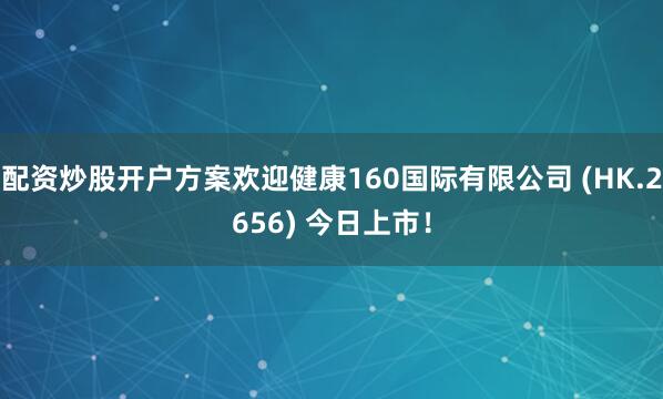 配资炒股开户方案欢迎健康160国际有限公司 (HK.2656) 今日上市！